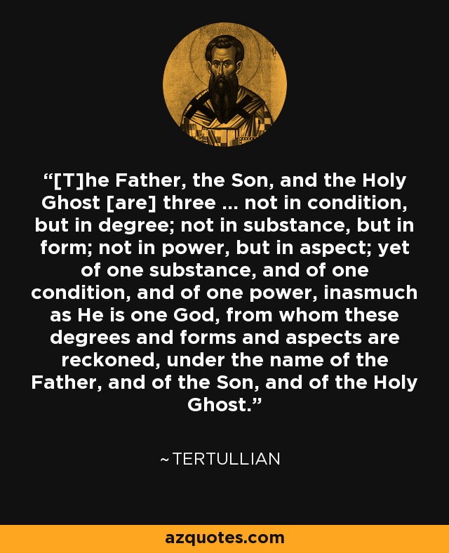 [T]he Father, the Son, and the Holy Ghost [are] three ... not in condition, but in degree; not in substance, but in form; not in power, but in aspect; yet of one substance, and of one condition, and of one power, inasmuch as He is one God, from whom these degrees and forms and aspects are reckoned, under the name of the Father, and of the Son, and of the Holy Ghost. - Tertullian