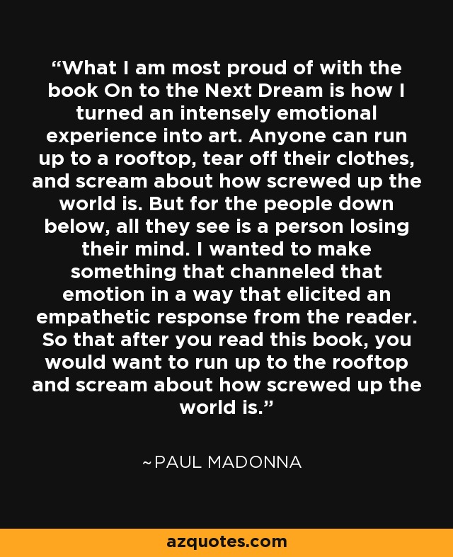 What I am most proud of with the book On to the Next Dream is how I turned an intensely emotional experience into art. Anyone can run up to a rooftop, tear off their clothes, and scream about how screwed up the world is. But for the people down below, all they see is a person losing their mind. I wanted to make something that channeled that emotion in a way that elicited an empathetic response from the reader. So that after you read this book, you would want to run up to the rooftop and scream about how screwed up the world is. - Paul Madonna