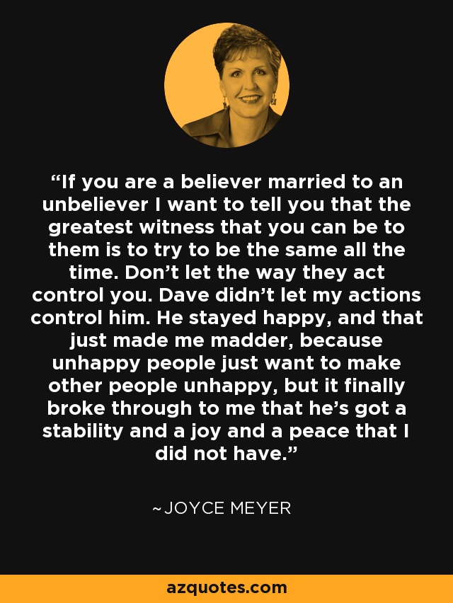 If you are a believer married to an unbeliever I want to tell you that the greatest witness that you can be to them is to try to be the same all the time. Don't let the way they act control you. Dave didn't let my actions control him. He stayed happy, and that just made me madder, because unhappy people just want to make other people unhappy, but it finally broke through to me that he's got a stability and a joy and a peace that I did not have. - Joyce Meyer