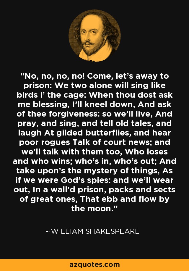 No, no, no, no! Come, let's away to prison: We two alone will sing like birds i' the cage: When thou dost ask me blessing, I'll kneel down, And ask of thee forgiveness: so we'll live, And pray, and sing, and tell old tales, and laugh At gilded butterflies, and hear poor rogues Talk of court news; and we'll talk with them too, Who loses and who wins; who's in, who's out; And take upon's the mystery of things, As if we were God's spies: and we'll wear out, In a wall'd prison, packs and sects of great ones, That ebb and flow by the moon. - William Shakespeare