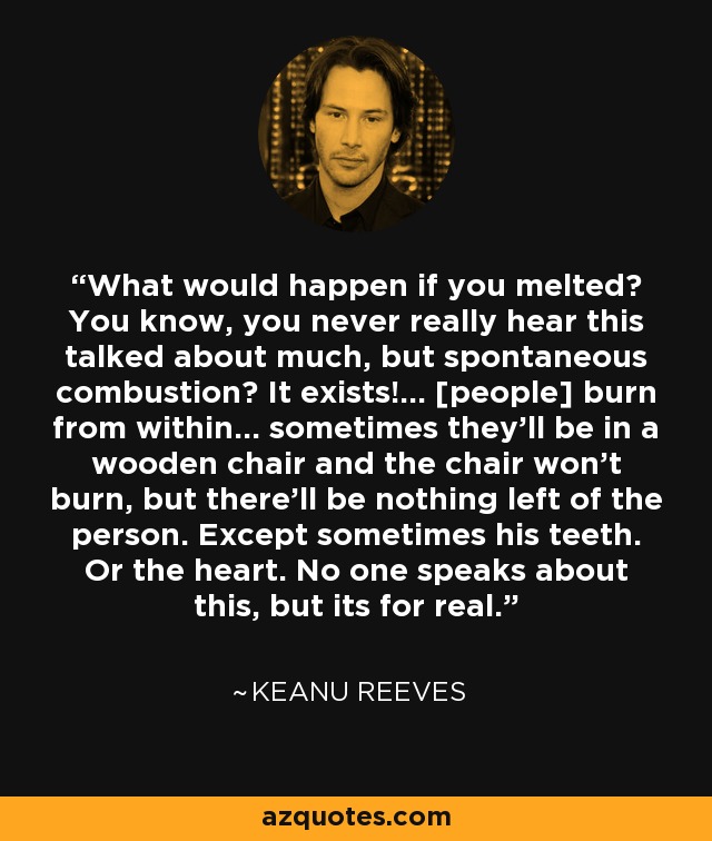 What would happen if you melted? You know, you never really hear this talked about much, but spontaneous combustion? It exists!... [people] burn from within... sometimes they'll be in a wooden chair and the chair won't burn, but there'll be nothing left of the person. Except sometimes his teeth. Or the heart. No one speaks about this, but its for real. - Keanu Reeves