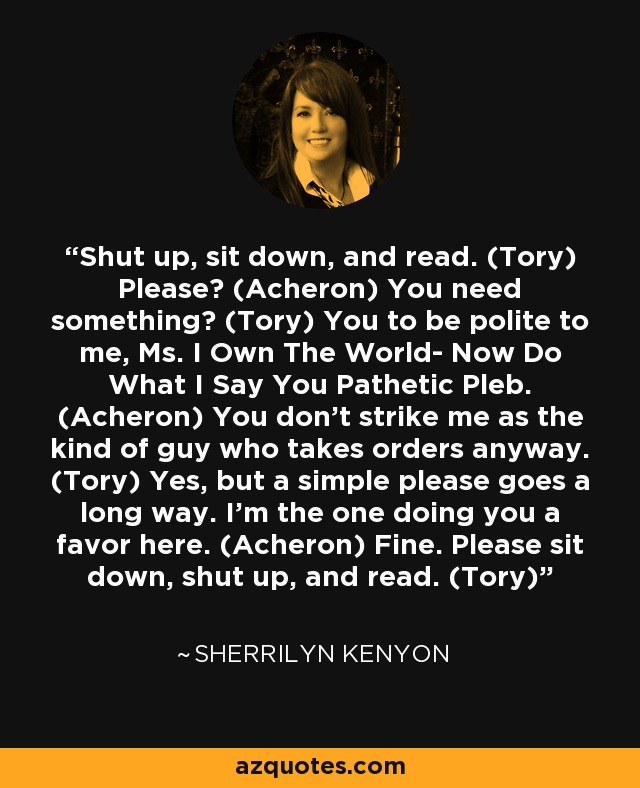 Shut up, sit down, and read. (Tory) Please? (Acheron) You need something? (Tory) You to be polite to me, Ms. I Own The World- Now Do What I Say You Pathetic Pleb. (Acheron) You don’t strike me as the kind of guy who takes orders anyway. (Tory) Yes, but a simple please goes a long way. I’m the one doing you a favor here. (Acheron) Fine. Please sit down, shut up, and read. (Tory) - Sherrilyn Kenyon