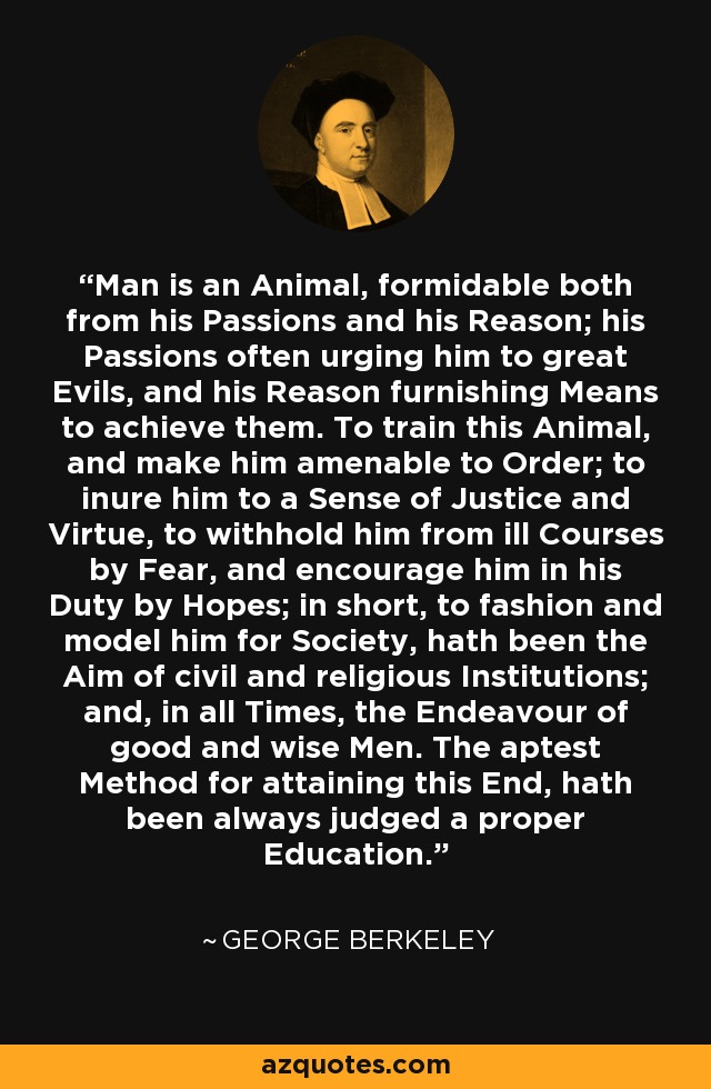 Man is an Animal, formidable both from his Passions and his Reason; his Passions often urging him to great Evils, and his Reason furnishing Means to achieve them. To train this Animal, and make him amenable to Order; to inure him to a Sense of Justice and Virtue, to withhold him from ill Courses by Fear, and encourage him in his Duty by Hopes; in short, to fashion and model him for Society, hath been the Aim of civil and religious Institutions; and, in all Times, the Endeavour of good and wise Men. The aptest Method for attaining this End, hath been always judged a proper Education. - George Berkeley