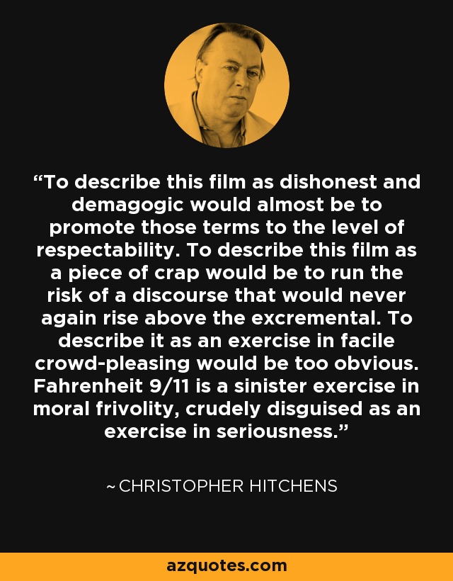 To describe this film as dishonest and demagogic would almost be to promote those terms to the level of respectability. To describe this film as a piece of crap would be to run the risk of a discourse that would never again rise above the excremental. To describe it as an exercise in facile crowd-pleasing would be too obvious. Fahrenheit 9/11 is a sinister exercise in moral frivolity, crudely disguised as an exercise in seriousness. - Christopher Hitchens