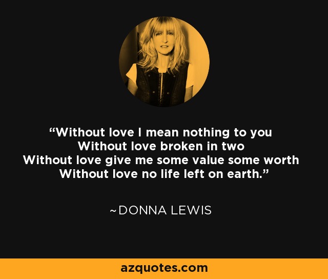 Without love I mean nothing to you Without love broken in two Without love give me some value some worth Without love no life left on earth. - Donna Lewis