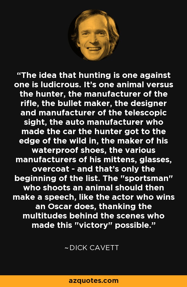 The idea that hunting is one against one is ludicrous. It's one animal versus the hunter, the manufacturer of the rifle, the bullet maker, the designer and manufacturer of the telescopic sight, the auto manufacturer who made the car the hunter got to the edge of the wild in, the maker of his waterproof shoes, the various manufacturers of his mittens, glasses, overcoat - and that's only the beginning of the list. The 