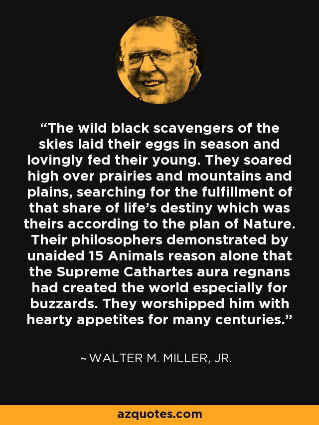 The wild black scavengers of the skies laid their eggs in season and lovingly fed their young. They soared high over prairies and mountains and plains, searching for the fulfillment of that share of life's destiny which was theirs according to the plan of Nature. Their philosophers demonstrated by unaided 15 Animals reason alone that the Supreme Cathartes aura regnans had created the world especially for buzzards. They worshipped him with hearty appetites for many centuries. - Walter M. Miller, Jr.