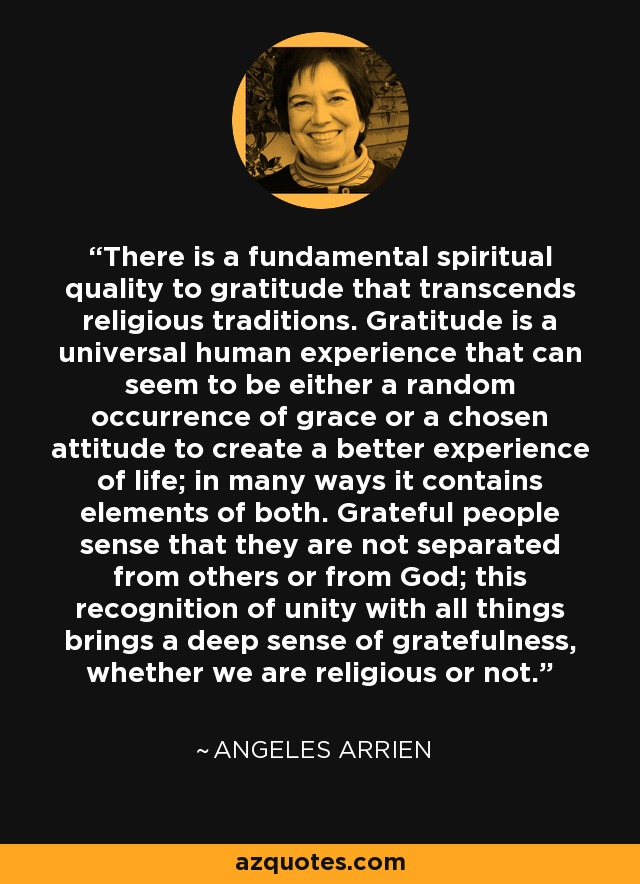 There is a fundamental spiritual quality to gratitude that transcends religious traditions. Gratitude is a universal human experience that can seem to be either a random occurrence of grace or a chosen attitude to create a better experience of life; in many ways it contains elements of both. Grateful people sense that they are not separated from others or from God; this recognition of unity with all things brings a deep sense of gratefulness, whether we are religious or not. - Angeles Arrien