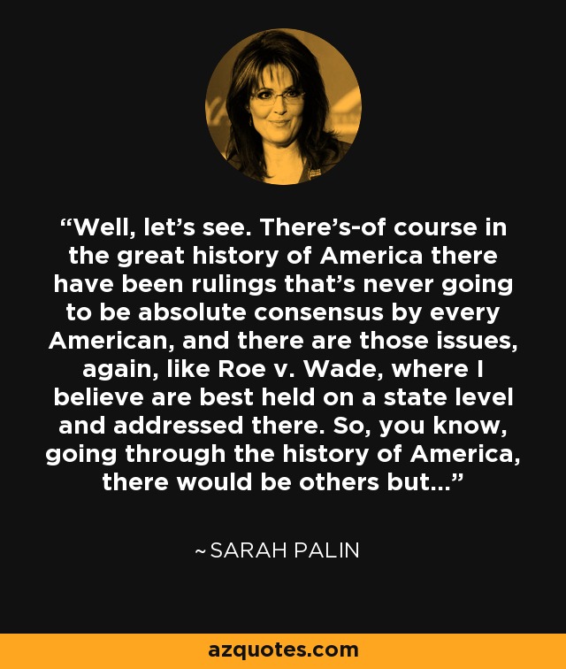 Well, let's see. There's-of course in the great history of America there have been rulings that's never going to be absolute consensus by every American, and there are those issues, again, like Roe v. Wade, where I believe are best held on a state level and addressed there. So, you know, going through the history of America, there would be others but... - Sarah Palin