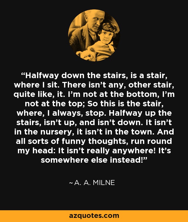 Halfway down the stairs, is a stair, where I sit. There isn't any, other stair, quite like, it. I'm not at the bottom, I'm not at the top; So this is the stair, where, I always, stop. Halfway up the stairs, isn't up, and isn't down. It isn't in the nursery, it isn't in the town. And all sorts of funny thoughts, run round my head: It isn't really anywhere! It's somewhere else instead! - A. A. Milne