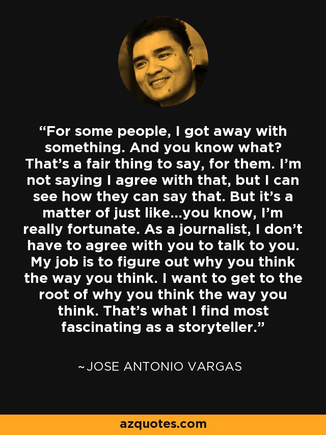 For some people, I got away with something. And you know what? That's a fair thing to say, for them. I'm not saying I agree with that, but I can see how they can say that. But it's a matter of just like...you know, I'm really fortunate. As a journalist, I don't have to agree with you to talk to you. My job is to figure out why you think the way you think. I want to get to the root of why you think the way you think. That's what I find most fascinating as a storyteller. - Jose Antonio Vargas