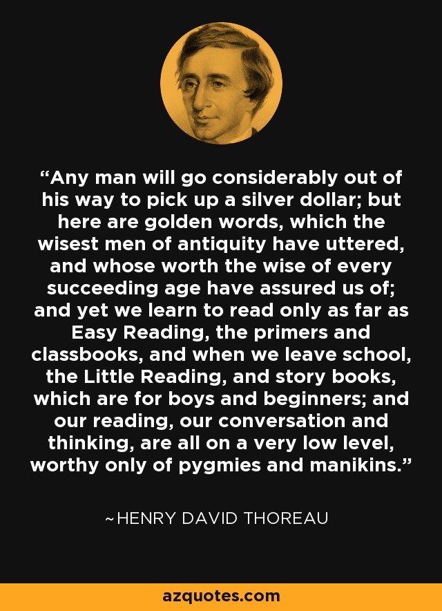Any man will go considerably out of his way to pick up a silver dollar; but here are golden words, which the wisest men of antiquity have uttered, and whose worth the wise of every succeeding age have assured us of; and yet we learn to read only as far as Easy Reading, the primers and classbooks, and when we leave school, the Little Reading, and story books, which are for boys and beginners; and our reading, our conversation and thinking, are all on a very low level, worthy only of pygmies and manikins. - Henry David Thoreau