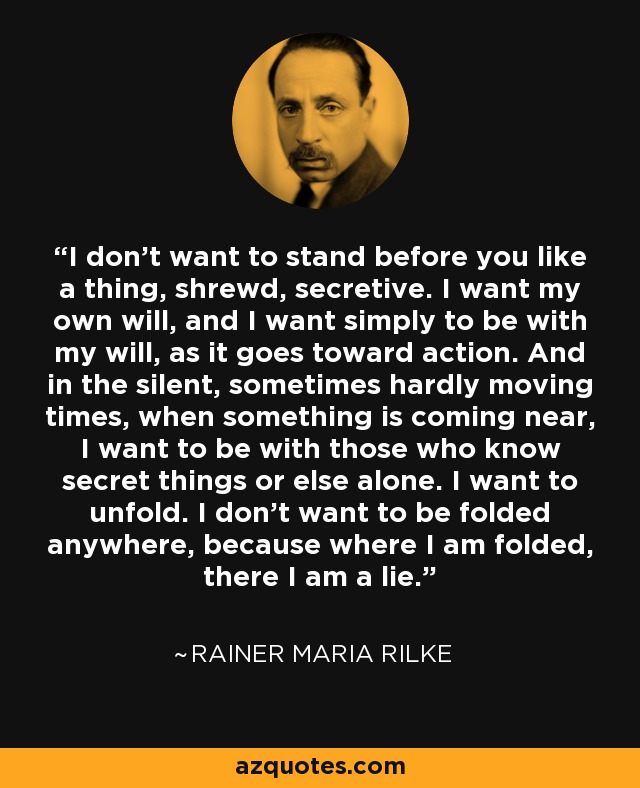 I don’t want to stand before you like a thing, shrewd, secretive. I want my own will, and I want simply to be with my will, as it goes toward action. And in the silent, sometimes hardly moving times, when something is coming near, I want to be with those who know secret things or else alone. I want to unfold. I don’t want to be folded anywhere, because where I am folded, there I am a lie. - Rainer Maria Rilke