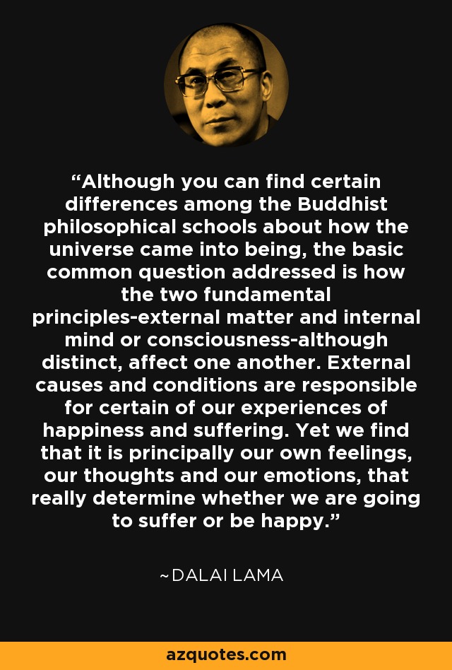 Although you can find certain differences among the Buddhist philosophical schools about how the universe came into being, the basic common question addressed is how the two fundamental principles-external matter and internal mind or consciousness-although distinct, affect one another. External causes and conditions are responsible for certain of our experiences of happiness and suffering. Yet we find that it is principally our own feelings, our thoughts and our emotions, that really determine whether we are going to suffer or be happy. - Dalai Lama