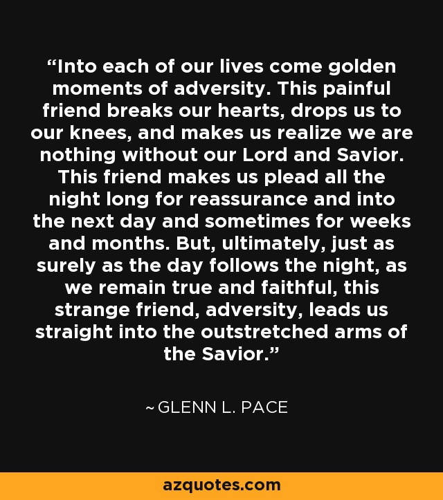 Into each of our lives come golden moments of adversity. This painful friend breaks our hearts, drops us to our knees, and makes us realize we are nothing without our Lord and Savior. This friend makes us plead all the night long for reassurance and into the next day and sometimes for weeks and months. But, ultimately, just as surely as the day follows the night, as we remain true and faithful, this strange friend, adversity, leads us straight into the outstretched arms of the Savior. - Glenn L. Pace