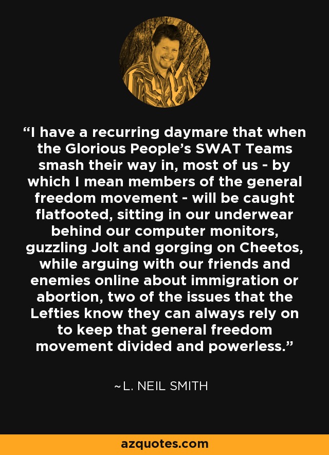 I have a recurring daymare that when the Glorious People's SWAT Teams smash their way in, most of us - by which I mean members of the general freedom movement - will be caught flatfooted, sitting in our underwear behind our computer monitors, guzzling Jolt and gorging on Cheetos, while arguing with our friends and enemies online about immigration or abortion, two of the issues that the Lefties know they can always rely on to keep that general freedom movement divided and powerless. - L. Neil Smith