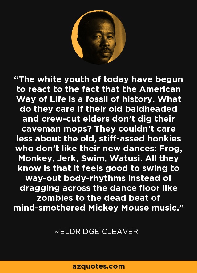 The white youth of today have begun to react to the fact that the American Way of Life is a fossil of history. What do they care if their old baldheaded and crew-cut elders don't dig their caveman mops? They couldn't care less about the old, stiff-assed honkies who don't like their new dances: Frog, Monkey, Jerk, Swim, Watusi. All they know is that it feels good to swing to way-out body-rhythms instead of dragging across the dance floor like zombies to the dead beat of mind-smothered Mickey Mouse music. - Eldridge Cleaver