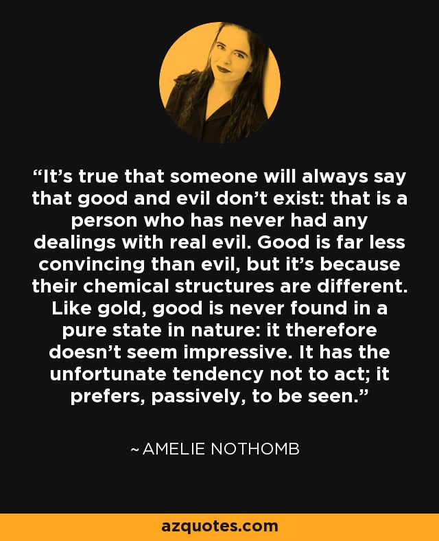 It’s true that someone will always say that good and evil don’t exist: that is a person who has never had any dealings with real evil. Good is far less convincing than evil, but it’s because their chemical structures are different. Like gold, good is never found in a pure state in nature: it therefore doesn’t seem impressive. It has the unfortunate tendency not to act; it prefers, passively, to be seen. - Amelie Nothomb