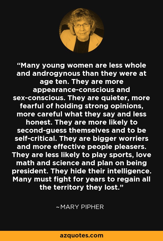 Many young women are less whole and androgynous than they were at age ten. They are more appearance-conscious and sex-conscious. They are quieter, more fearful of holding strong opinions, more careful what they say and less honest. They are more likely to second-guess themselves and to be self-critical. They are bigger worriers and more effective people pleasers. They are less likely to play sports, love math and science and plan on being president. They hide their intelligence. Many must fight for years to regain all the territory they lost. - Mary Pipher