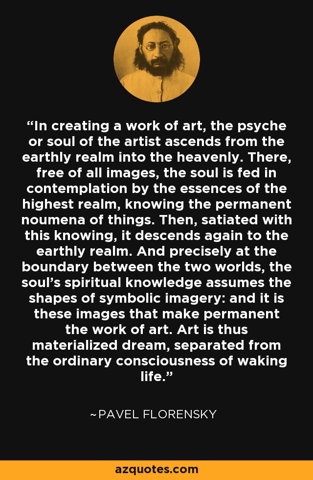 In creating a work of art, the psyche or soul of the artist ascends from the earthly realm into the heavenly. There, free of all images, the soul is fed in contemplation by the essences of the highest realm, knowing the permanent noumena of things. Then, satiated with this knowing, it descends again to the earthly realm. And precisely at the boundary between the two worlds, the soul’s spiritual knowledge assumes the shapes of symbolic imagery: and it is these images that make permanent the work of art. Art is thus materialized dream, separated from the ordinary consciousness of waking life. - Pavel Florensky