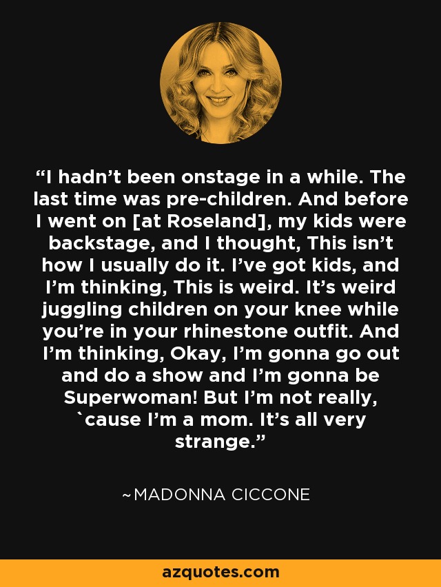 I hadn't been onstage in a while. The last time was pre-children. And before I went on [at Roseland], my kids were backstage, and I thought, This isn't how I usually do it. I've got kids, and I'm thinking, This is weird. It's weird juggling children on your knee while you're in your rhinestone outfit. And I'm thinking, Okay, I'm gonna go out and do a show and I'm gonna be Superwoman! But I'm not really, `cause I'm a mom. It's all very strange. - Madonna Ciccone