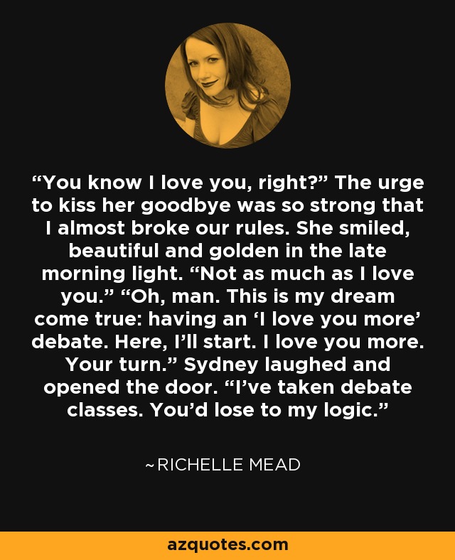 You know I love you, right?” The urge to kiss her goodbye was so strong that I almost broke our rules. She smiled, beautiful and golden in the late morning light. “Not as much as I love you.” “Oh, man. This is my dream come true: having an ‘I love you more’ debate. Here, I’ll start. I love you more. Your turn.” Sydney laughed and opened the door. “I’ve taken debate classes. You’d lose to my logic. - Richelle Mead