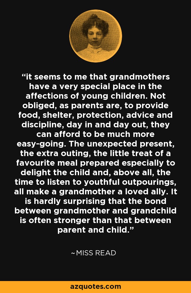 it seems to me that grandmothers have a very special place in the affections of young children. Not obliged, as parents are, to provide food, shelter, protection, advice and discipline, day in and day out, they can afford to be much more easy-going. The unexpected present, the extra outing, the little treat of a favourite meal prepared especially to delight the child and, above all, the time to listen to youthful outpourings, all make a grandmother a loved ally. It is hardly surprising that the bond between grandmother and grandchild is often stronger than that between parent and child. - Miss Read