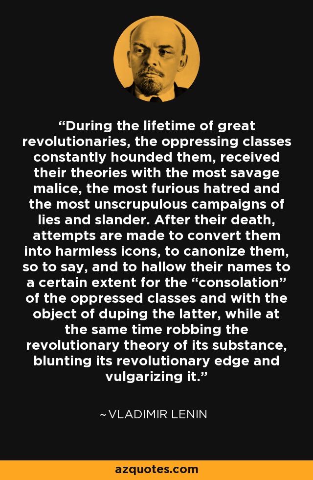 During the lifetime of great revolutionaries, the oppressing classes constantly hounded them, received their theories with the most savage malice, the most furious hatred and the most unscrupulous campaigns of lies and slander. After their death, attempts are made to convert them into harmless icons, to canonize them, so to say, and to hallow their names to a certain extent for the “consolation” of the oppressed classes and with the object of duping the latter, while at the same time robbing the revolutionary theory of its substance, blunting its revolutionary edge and vulgarizing it. - Vladimir Lenin