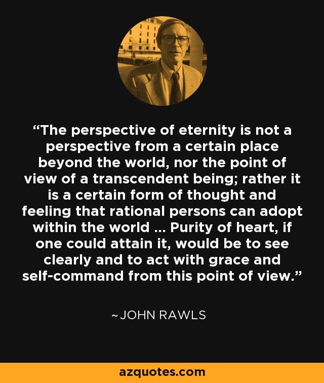 The perspective of eternity is not a perspective from a certain place beyond the world, nor the point of view of a transcendent being; rather it is a certain form of thought and feeling that rational persons can adopt within the world ... Purity of heart, if one could attain it, would be to see clearly and to act with grace and self-command from this point of view. - John Rawls