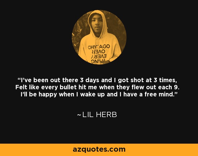 I've been out there 3 days and I got shot at 3 times, Felt like every bullet hit me when they flew out each 9. I'll be happy when I wake up and I have a free mind. - Lil Herb
