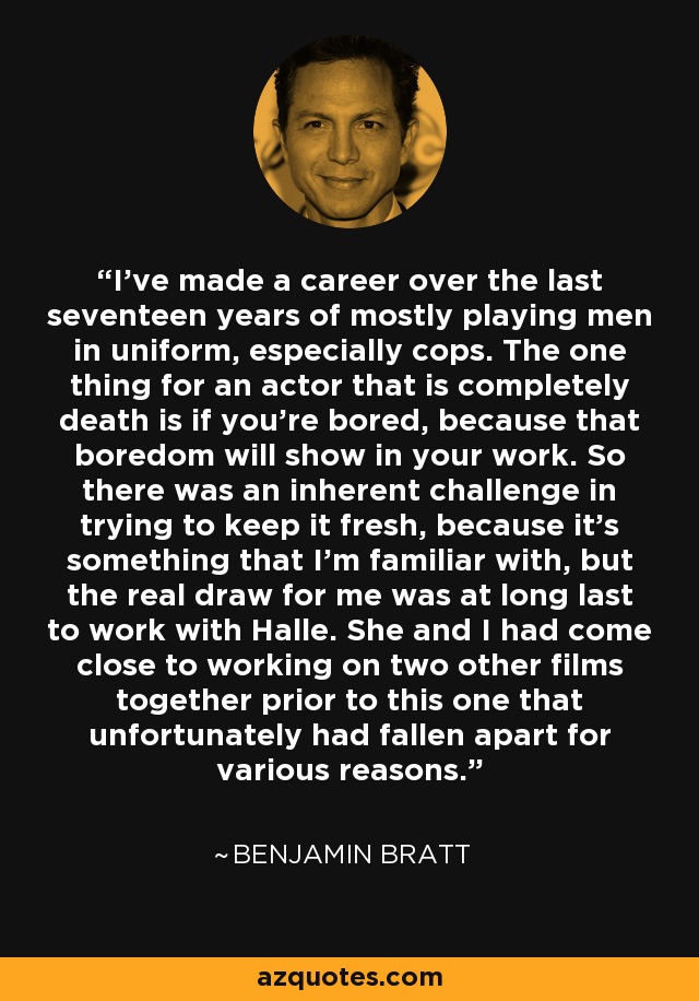 I've made a career over the last seventeen years of mostly playing men in uniform, especially cops. The one thing for an actor that is completely death is if you're bored, because that boredom will show in your work. So there was an inherent challenge in trying to keep it fresh, because it's something that I'm familiar with, but the real draw for me was at long last to work with Halle. She and I had come close to working on two other films together prior to this one that unfortunately had fallen apart for various reasons. - Benjamin Bratt