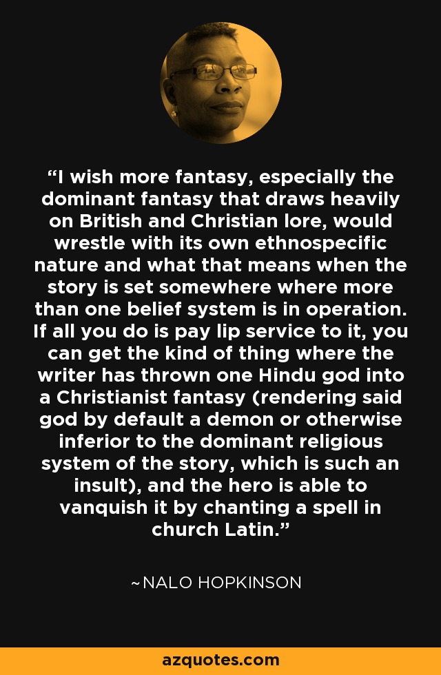I wish more fantasy, especially the dominant fantasy that draws heavily on British and Christian lore, would wrestle with its own ethnospecific nature and what that means when the story is set somewhere where more than one belief system is in operation. If all you do is pay lip service to it, you can get the kind of thing where the writer has thrown one Hindu god into a Christianist fantasy (rendering said god by default a demon or otherwise inferior to the dominant religious system of the story, which is such an insult), and the hero is able to vanquish it by chanting a spell in church Latin. - Nalo Hopkinson