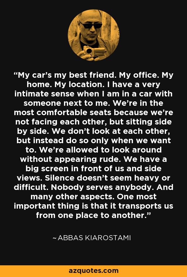 My car's my best friend. My office. My home. My location. I have a very intimate sense when I am in a car with someone next to me. We're in the most comfortable seats because we're not facing each other, but sitting side by side. We don't look at each other, but instead do so only when we want to. We're allowed to look around without appearing rude. We have a big screen in front of us and side views. Silence doesn't seem heavy or difficult. Nobody serves anybody. And many other aspects. One most important thing is that it transports us from one place to another. - Abbas Kiarostami