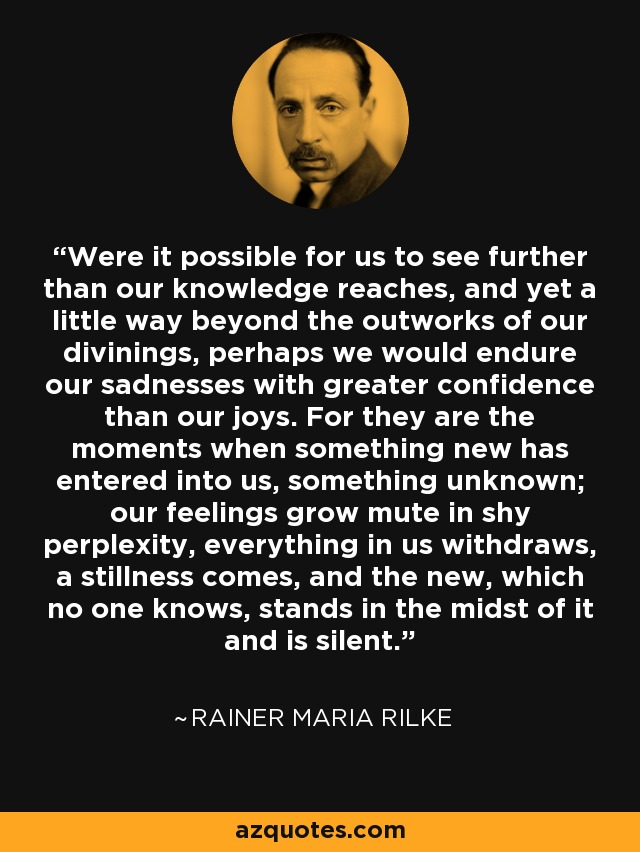 Were it possible for us to see further than our knowledge reaches, and yet a little way beyond the outworks of our divinings, perhaps we would endure our sadnesses with greater confidence than our joys. For they are the moments when something new has entered into us, something unknown; our feelings grow mute in shy perplexity, everything in us withdraws, a stillness comes, and the new, which no one knows, stands in the midst of it and is silent. - Rainer Maria Rilke