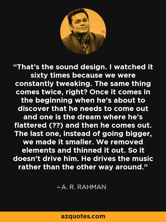 That's the sound design. I watched it sixty times because we were constantly tweaking. The same thing comes twice, right? Once it comes in the beginning when he's about to discover that he needs to come out and one is the dream where he's flattered (??) and then he comes out. The last one, instead of going bigger, we made it smaller. We removed elements and thinned it out. So it doesn't drive him. He drives the music rather than the other way around. - A. R. Rahman