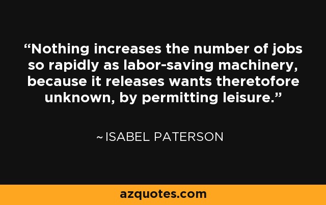 Nothing increases the number of jobs so rapidly as labor-saving machinery, because it releases wants theretofore unknown, by permitting leisure. - Isabel Paterson