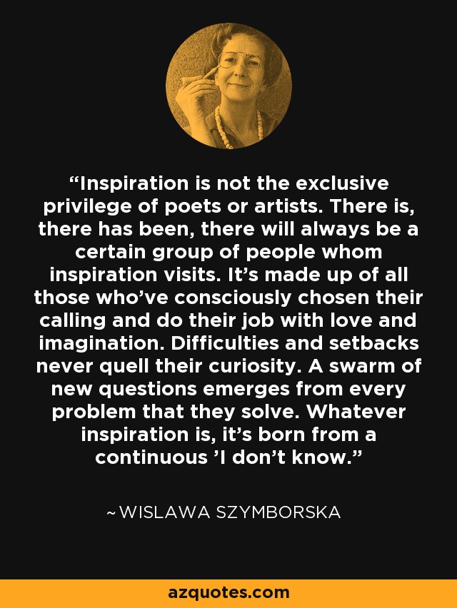 Inspiration is not the exclusive privilege of poets or artists. There is, there has been, there will always be a certain group of people whom inspiration visits. It's made up of all those who've consciously chosen their calling and do their job with love and imagination. Difficulties and setbacks never quell their curiosity. A swarm of new questions emerges from every problem that they solve. Whatever inspiration is, it's born from a continuous 'I don't know.' - Wislawa Szymborska