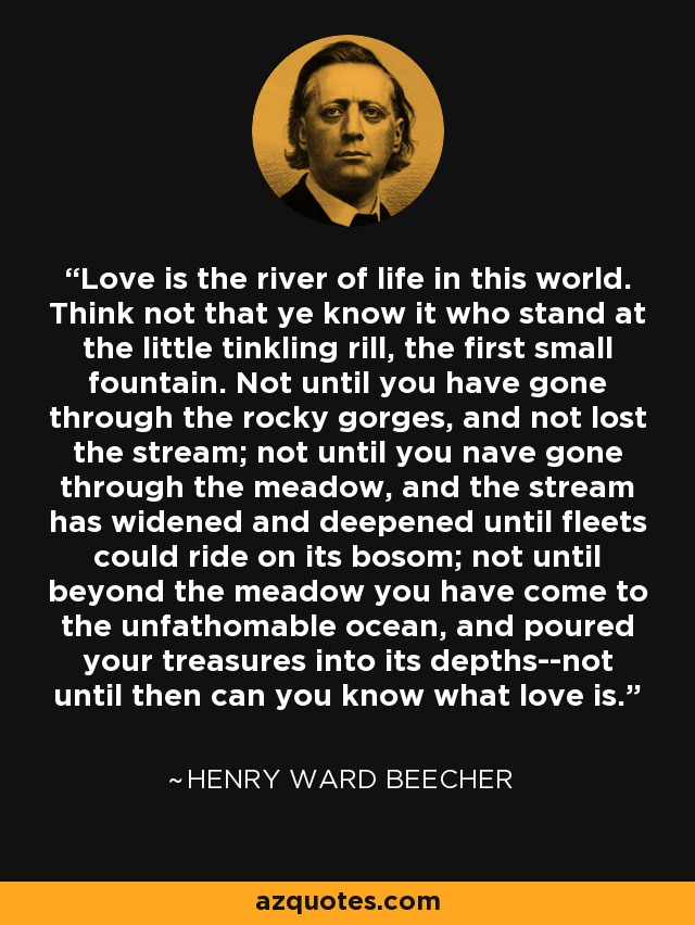 Love is the river of life in this world. Think not that ye know it who stand at the little tinkling rill, the first small fountain. Not until you have gone through the rocky gorges, and not lost the stream; not until you nave gone through the meadow, and the stream has widened and deepened until fleets could ride on its bosom; not until beyond the meadow you have come to the unfathomable ocean, and poured your treasures into its depths--not until then can you know what love is. - Henry Ward Beecher