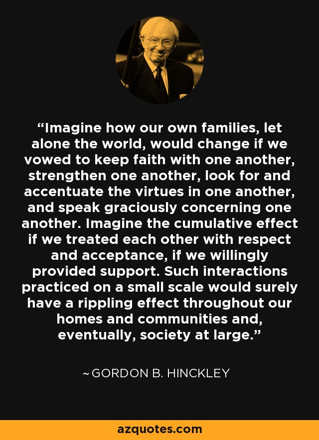 Imagine how our own families, let alone the world, would change if we vowed to keep faith with one another, strengthen one another, look for and accentuate the virtues in one another, and speak graciously concerning one another. Imagine the cumulative effect if we treated each other with respect and acceptance, if we willingly provided support. Such interactions practiced on a small scale would surely have a rippling effect throughout our homes and communities and, eventually, society at large. - Gordon B. Hinckley