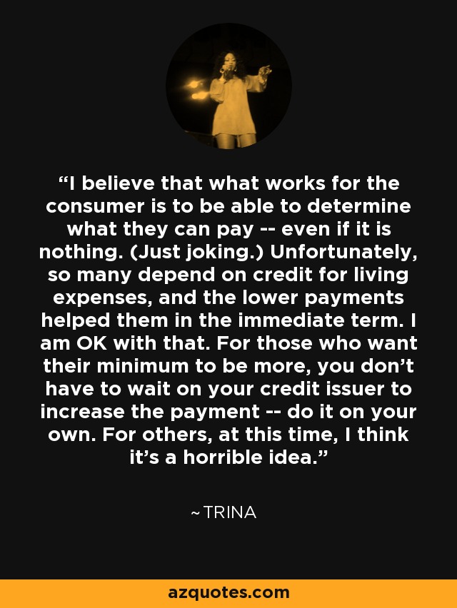 I believe that what works for the consumer is to be able to determine what they can pay -- even if it is nothing. (Just joking.) Unfortunately, so many depend on credit for living expenses, and the lower payments helped them in the immediate term. I am OK with that. For those who want their minimum to be more, you don't have to wait on your credit issuer to increase the payment -- do it on your own. For others, at this time, I think it's a horrible idea. - Trina