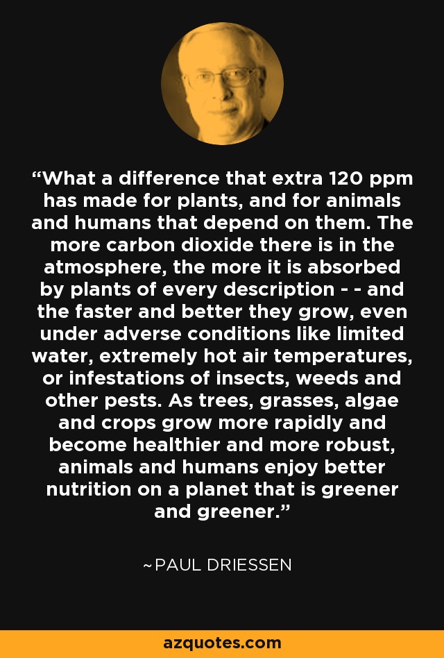 What a difference that extra 120 ppm has made for plants, and for animals and humans that depend on them. The more carbon dioxide there is in the atmosphere, the more it is absorbed by plants of every description - - and the faster and better they grow, even under adverse conditions like limited water, extremely hot air temperatures, or infestations of insects, weeds and other pests. As trees, grasses, algae and crops grow more rapidly and become healthier and more robust, animals and humans enjoy better nutrition on a planet that is greener and greener. - Paul Driessen