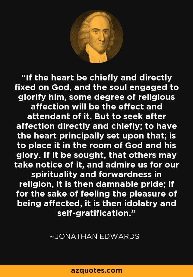 If the heart be chiefly and directly fixed on God, and the soul engaged to glorify him, some degree of religious affection will be the effect and attendant of it. But to seek after affection directly and chiefly; to have the heart principally set upon that; is to place it in the room of God and his glory. If it be sought, that others may take notice of it, and admire us for our spirituality and forwardness in religion, it is then damnable pride; if for the sake of feeling the pleasure of being affected, it is then idolatry and self-gratification. - Jonathan Edwards