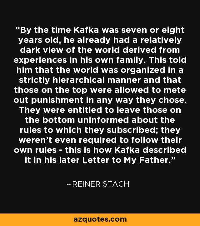 By the time Kafka was seven or eight years old, he already had a relatively dark view of the world derived from experiences in his own family. This told him that the world was organized in a strictly hierarchical manner and that those on the top were allowed to mete out punishment in any way they chose. They were entitled to leave those on the bottom uninformed about the rules to which they subscribed; they weren't even required to follow their own rules - this is how Kafka described it in his later Letter to My Father. - Reiner Stach
