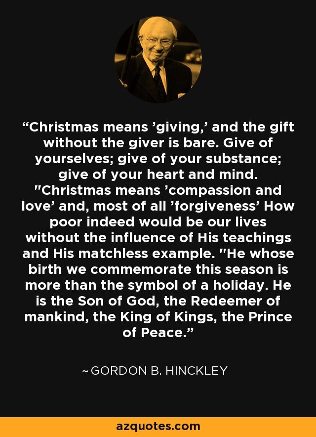 Christmas means 'giving,' and the gift without the giver is bare. Give of yourselves; give of your substance; give of your heart and mind. 