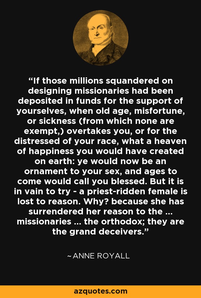 If those millions squandered on designing missionaries had been deposited in funds for the support of yourselves, when old age, misfortune, or sickness (from which none are exempt,) overtakes you, or for the distressed of your race, what a heaven of happiness you would have created on earth: ye would now be an ornament to your sex, and ages to come would call you blessed. But it is in vain to try - a priest-ridden female is lost to reason. Why? because she has surrendered her reason to the ... missionaries ... the orthodox; they are the grand deceivers. - Anne Royall