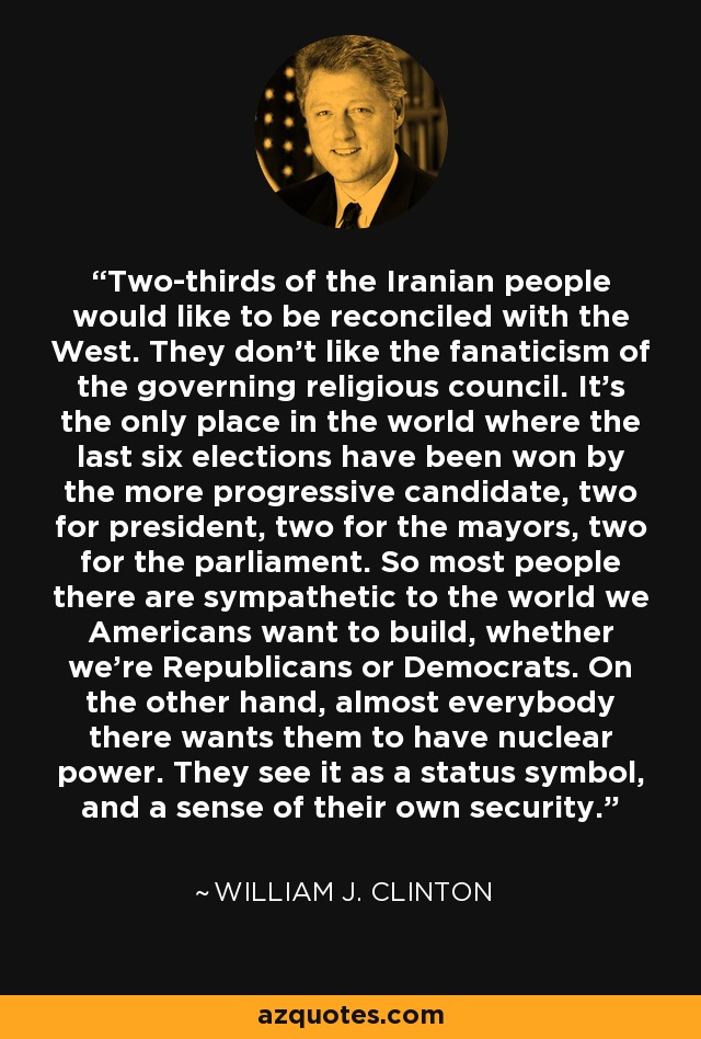 Two-thirds of the Iranian people would like to be reconciled with the West. They don't like the fanaticism of the governing religious council. It's the only place in the world where the last six elections have been won by the more progressive candidate, two for president, two for the mayors, two for the parliament. So most people there are sympathetic to the world we Americans want to build, whether we're Republicans or Democrats. On the other hand, almost everybody there wants them to have nuclear power. They see it as a status symbol, and a sense of their own security. - William J. Clinton