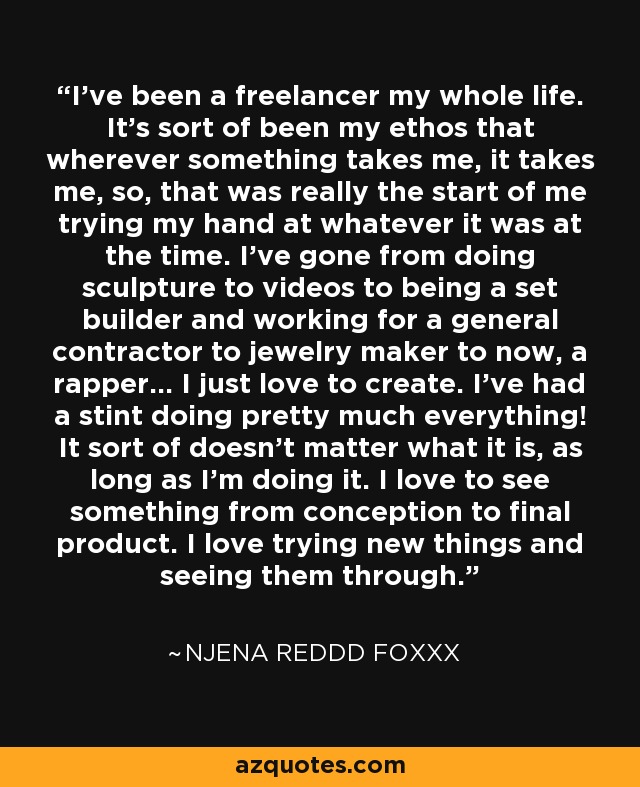 I've been a freelancer my whole life. It's sort of been my ethos that wherever something takes me, it takes me, so, that was really the start of me trying my hand at whatever it was at the time. I've gone from doing sculpture to videos to being a set builder and working for a general contractor to jewelry maker to now, a rapper... I just love to create. I've had a stint doing pretty much everything! It sort of doesn't matter what it is, as long as I'm doing it. I love to see something from conception to final product. I love trying new things and seeing them through. - Njena Reddd Foxxx
