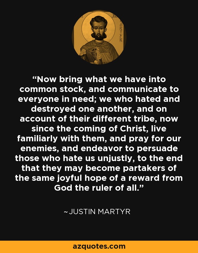 Now bring what we have into common stock, and communicate to everyone in need; we who hated and destroyed one another, and on account of their different tribe, now since the coming of Christ, live familiarly with them, and pray for our enemies, and endeavor to persuade those who hate us unjustly, to the end that they may become partakers of the same joyful hope of a reward from God the ruler of all. - Justin Martyr
