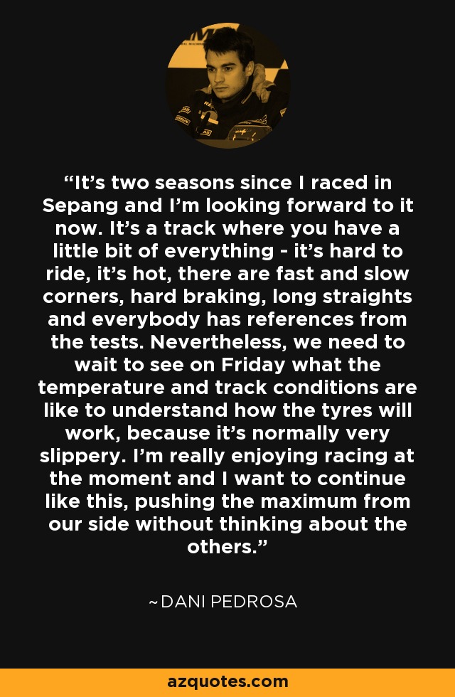 It's two seasons since I raced in Sepang and I'm looking forward to it now. It's a track where you have a little bit of everything - it's hard to ride, it's hot, there are fast and slow corners, hard braking, long straights and everybody has references from the tests. Nevertheless, we need to wait to see on Friday what the temperature and track conditions are like to understand how the tyres will work, because it's normally very slippery. I'm really enjoying racing at the moment and I want to continue like this, pushing the maximum from our side without thinking about the others. - Dani Pedrosa
