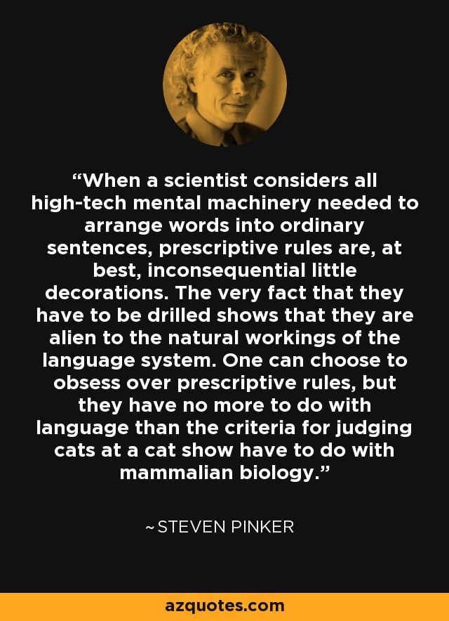 When a scientist considers all high-tech mental machinery needed to arrange words into ordinary sentences, prescriptive rules are, at best, inconsequential little decorations. The very fact that they have to be drilled shows that they are alien to the natural workings of the language system. One can choose to obsess over prescriptive rules, but they have no more to do with language than the criteria for judging cats at a cat show have to do with mammalian biology. - Steven Pinker
